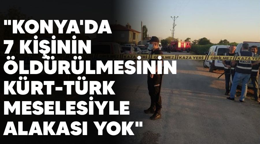 "Konya'da 7 kişinin öldürülmesinin Kürt - Türk meselesiyle alakası yok"